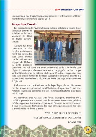 38ème
anniversaire - Juin 2015
13
internationale que les phénomènes de piraterie et le terrorisme ont forte-
ment diminuée d’intensité depuis 2013.
Perspectives d’avenir :
Les perspectives de l’avenir de notre défense est dans la bonne direc-
tion pour garantir la
stabilité et la sou-
veraineté de l’Etat
en toutes circons-
tances.
Aujourd’hui, nous
constatons de plus
en plus le stationne-
ment des forces des
pays amis animés
par la position stra-
tégique de Djibou-
ti. Cette présence
constitue sans nul doute un levier de sécurité et de stabilité de cette
région. Et cette approche sécuritaire est accompagnée par des compo-
santes Djiboutiennes de défense et de sécurité fortes et organisées pour
faire face à toute forme de menaces susceptibles de porter atteinte à la
souveraineté nationale et la sécurité des forces des pays amis stationnées
à Djibouti.
J’adresse au nom du Président de la République, de son Gouverne-
ment et à mon nom personnel mes félicitations les plus sincères et nous
réitérons toute notre confiance à toutes les forces de Défense et de Sécu-
rité du pays.
Ma reconnaissance va aussi aux forces étrangères, membres de la
coalition présente sur notre sol pour le soutien et le concours précieux
qu’elles apportent à nos unités. Egalement, j’adresse mes remerciements
à tous les assistants techniques des pays amis qui renforcent les liens
d’amitiés entre les frères d’armes.
VIVE LA REPUBLIQUE DE DJIBOUTI
VIVE LES FORCES DE DEFENSE ET DE SECURITE
BONNE FETE
 