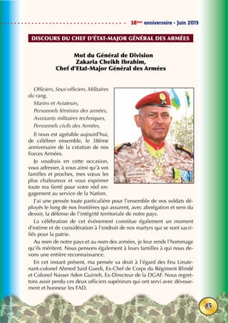 38ème
anniversaire - Juin 2015
15
Mot du Général de Division
Zakaria Cheikh Ibrahim,
Chef d’Etat-Major Général des Armées
Officiers, Sous-officiers, Militaires
du rang,
Marins et Aviateurs,
Personnels féminins des armées,
Assistants militaires techniques,
Personnels civils des Armées,
Il nous est agréable aujourd’hui,
de célébrer ensemble, le 38ème
anniversaire de la création de nos
Forces Armées.
Je voudrais en cette occasion,
vous adresser, à vous ainsi qu’à vos
familles et proches, mes vœux les
plus chaleureux et vous exprimer
toute ma fierté pour votre réel en-
gagement au service de la Nation.
J’ai une pensée toute particulière pour l’ensemble de nos soldats dé-
ployés le long de nos frontières qui assurent, avec abnégation et sens du
devoir, la défense de l’intégrité territoriale de notre pays.
La célébration de cet événement constitue également un moment
d’estime et de considération à l’endroit de nos martyrs qui se sont sacri-
fiés pour la patrie.
Au nom de notre pays et au nom des armées, je leur rends l’hommage
qu’ils méritent. Nous pensons également à leurs familles à qui nous de-
vons une entière reconnaissance.
En cet instant présent, ma pensée va droit à l’égard des Feu Lieute-
nant-colonel Ahmed Said Guedi, Ex-Chef de Corps du Régiment Blindé
et Colonel Nasser Aden Guirreh, Ex-Directeur de la DGAF. Nous regret-
tons avoir perdu ces deux officiers supérieurs qui ont servi avec dévoue-
ment et honneur les FAD.
DISCOURS du chef d’État-major général des armées
 