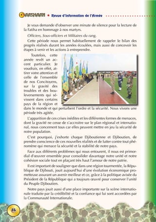 Revue d’Information de l’Armée
16
Je vous demande d’observer une minute de silence pour la lecture de
la Fatiha en hommage à nos martyrs.
Officiers, Sous-officiers et Militaires du rang,
Cette période nous permet habituellement de rappeler le bilan des
progrès réalisés durant les années écoulées, mais aussi de concevoir les
étapes à venir et les actions à entreprendre.
Toutefois, cette
année revêt un ac-
cent particulier. Je
voudrais, en effet, at-
tirer votre attention et
celle de l’ensemble
de nos Concitoyens,
sur la gravité des
troubles et des bou-
leversements qui sé-
vissent dans certains
pays de la région et
dans le monde et qui perturbent l’ordre et la sécurité. Nous vivons une
période très agitée.
L’apparition de ces crises inédites et les différentes formes de menaces,
dont la gravité ne cesse de s’accroitre sur le plan régional et internatio-
nal, nous concernent tous car elles peuvent mettre en jeu la sécurité de
notre population.
C’est pourquoi, j’exhorte chaque Djiboutienne et Djiboutien, de
prendre conscience de ces nouvelles réalités et de lutter contre tout phé-
nomène qui menace la sécurité et la stabilité de notre pays.
Face aux différents problèmes qui nous entourent, il nous est primor-
dial d’œuvrer ensemble pour consolider davantage notre unité et notre
cohésion sociale tout en plaçant très haut l’amour de notre patrie.
Il est important de souligner que dans une région tourmentée, la Répu-
blique de Djibouti, jouit aujourd’hui d’une évolution économique pro-
metteuse assurant un avenir meilleur et ce, grâce à la politique avisée du
Président de la République qui a toujours œuvré pour conserver l’unité
du Peuple Djiboutien.
Notre pays jouit aussi d’une place importante sur la scène internatio-
nale traduite par la crédibilité et la confiance qui lui sont accordées par
la Communauté Internationale.
 