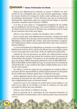  Revue d’Information de l’Armée
18
Depuis leur déploiement en Somalie au secteur 4 HIRAN, les réali-
sations de nos contingents dans une zone d’action gigantesque, malgré
les moyens limités et le manque de renfort, furent saluées par les autori-
tés politiques Somaliennes, l’Union Africaine ainsi que la Communauté
Internationale. Aujourd’hui, grâce aux actions de nos soldats, la situation
sécuritaire s’améliore dans le Secteur 4 HIRAN.
A ce titre, je veux saluer ici, l’engagement exemplaire de nos soldats
qui accomplissent, loin de leur pays, une mission difficile et capitale, car
en luttant contre le terrorisme en Somalie nous combattons aussi le risque
de son extension dans notre sous-région.
Officiers, Sous-officiers et Soldats des Bataillons HIIL et ILTIREH,
Soyez certains que votre déploiement en Somalie, constitue une fierté
à tous les échelons de notre pays dont en premier lieu, le Président de la
République, Chef suprême des armées, notre gouvernement, la popula-
tion Djiboutienne entière et plus particulièrement votre Haut Comman-
dement Militaire.
La visite du Président de la République en Somalie et son déplacement à
Beledweyne en Février 2015, afin de vous féliciter pour vos louables actions
et vous encourager dans votre tâche, revêt une signification particulière.
J’attends de vous de poursuivre vos efforts avec détermination surtout
dans cette phase cruciale qui prévoit de continuer dans le processus de
réconciliation des factions, l’ouverture et la sécurisation des axes princi-
paux du secteur HIRAN dont particulièrement celui de BELEDWEYNE -
BOULE BOURDE et JALALAQSI ainsi que la construction d’un aérodrome
à Boulé Bourdé, ce qui constitue des étapes indispensables pour la réus-
site de votre mission.
Par ailleurs, j’incite les cadres de nos contingents de continuer d’être à
la hauteur de leur responsabilité en veillant rigoureusement à la discipline
de nos soldats pour toujours garder haut, l’image de notre pays.
Sachez également que la mise en place du troisième Bataillon facilitera
davantage le processus de votre relève et constitue en même temps une
force supplémentaire pour un éventuel renfort.
Consacrez-vous à vos missions en sachant que je serai toujours à vos
côtés et aux côtés de vos familles. J’ai toute la confiance en vous pour
accomplir les tâches qui vous attendent.
Officiers, Sous-officiers et Militaires du rang,
Dans la poursuite de la valorisation de nos ressources humaines, le
volet instruction et entrainement a été et demeure pour nous une priorité
absolue.
 