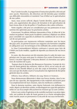 38ème
anniversaire - Juin 2015
19
Pour l’année écoulée, le programme d’instruction planifié a été exécuté
avec succès. Néanmoins, des directives ont été données pour remédier
aux difficultés rencontrées et maintenir l’axe d’effort sur la spécialisation
de nos cadres.
Aussi, nous avions sollicité, depuis l’année dernière, auprès des pays
amis, une augmentation des places de formation et de spécialisation de
haut niveau dans le but de pallier à l’insuffisance des cadres militaires.
Notre requête a été prise en considération par nos partenaires et nous
sommes très optimistes pour les prochaines années.
Concernant l’Académie Militaire Interarmées d’Arta, le bilan de la for-
mation est probant. Notre jeune Académie continue à déployer ses efforts
pour consolider ses capacités et améliorer les conditions de vie et de tra-
vail de son personnel.
Sa participation aux manœuvres militaires conjointes avec les forces
des pays amis, lui permet d’assurer aux stagiaires une formation complète
en adéquation avec les techniques et les méthodes des armées modernes.
Le Haut Commandement Militaire continuera à œuvrer pour faire de
l’AMIA une Ecole modèle, capable de répondre aux besoins de nos forces
armées.
En outre, des discussions ont été entamées dans le cadre de notre coo-
pération avec les pays amis pour la création d’un centre d’instruction na-
tional à vocation régionale à Miryama destiné à la formation aux opéra-
tions de maintien de la paix.
Toujours dans le domaine des Ressources Humaines, le projet de révi-
sion du Statut général des militaires, initié en 2014, est en cours de vali-
dation et sera bientôt diffusé au sein des corps et formations. Ce projet
sera suivi par des études visant à l’actualisation du règlement de discipline
générale dans les armées.
Officiers, Sous-officiers, Militaires du rang, Marins et Aviateurs,
Nous demeurerons déterminés à doter nos Forces Armées, dans la me-
sure de nos capacités, des équipements et des matériels nécessaires pour
l’accomplissement de leurs missions, dans les meilleures conditions. 
Dans le domaine maritime, notre Marine Nationale s’est réellement in-
vestie, depuis ces dernières années, en développant ses capacités opération-
nelles en vue d’accomplir efficacement les missions qui lui sont confiées.
Grâce à son centre d’opération et de contrôle maritime à vocation régio-
nale, son système de radar de haute gamme et sa chaine sémaphorique,
notre marine assure en permanence la sécurité de nos eaux territoriales.
 