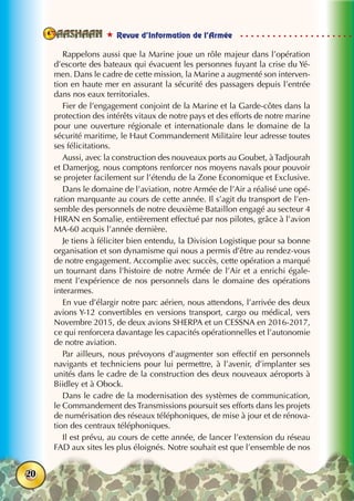  Revue d’Information de l’Armée
20
Rappelons aussi que la Marine joue un rôle majeur dans l’opération
d’escorte des bateaux qui évacuent les personnes fuyant la crise du Yé-
men. Dans le cadre de cette mission, la Marine a augmenté son interven-
tion en haute mer en assurant la sécurité des passagers depuis l’entrée
dans nos eaux territoriales.
Fier de l’engagement conjoint de la Marine et la Garde-côtes dans la
protection des intérêts vitaux de notre pays et des efforts de notre marine
pour une ouverture régionale et internationale dans le domaine de la
sécurité maritime, le Haut Commandement Militaire leur adresse toutes
ses félicitations.
Aussi, avec la construction des nouveaux ports au Goubet, àTadjourah
et Damerjog, nous comptons renforcer nos moyens navals pour pouvoir
se projeter facilement sur l’étendu de la Zone Economique et Exclusive.
Dans le domaine de l’aviation, notre Armée de l’Air a réalisé une opé-
ration marquante au cours de cette année. Il s’agit du transport de l’en-
semble des personnels de notre deuxième Bataillon engagé au secteur 4
HIRAN en Somalie, entièrement effectué par nos pilotes, grâce à l’avion
MA-60 acquis l’année dernière.
Je tiens à féliciter bien entendu, la Division Logistique pour sa bonne
organisation et son dynamisme qui nous a permis d’être au rendez-vous
de notre engagement. Accomplie avec succès, cette opération a marqué
un tournant dans l’histoire de notre Armée de l’Air et a enrichi égale-
ment l’expérience de nos personnels dans le domaine des opérations
interarmes.
En vue d’élargir notre parc aérien, nous attendons, l’arrivée des deux
avions Y-12 convertibles en versions transport, cargo ou médical, vers
Novembre 2015, de deux avions SHERPA et un CESSNA en 2016-2017,
ce qui renforcera davantage les capacités opérationnelles et l’autonomie
de notre aviation.
Par ailleurs, nous prévoyons d’augmenter son effectif en personnels
navigants et techniciens pour lui permettre, à l’avenir, d’implanter ses
unités dans le cadre de la construction des deux nouveaux aéroports à
Biidley et à Obock.
Dans le cadre de la modernisation des systèmes de communication,
le Commandement des Transmissions poursuit ses efforts dans les projets
de numérisation des réseaux téléphoniques, de mise à jour et de rénova-
tion des centraux téléphoniques.
Il est prévu, au cours de cette année, de lancer l’extension du réseau
FAD aux sites les plus éloignés. Notre souhait est que l’ensemble de nos
 