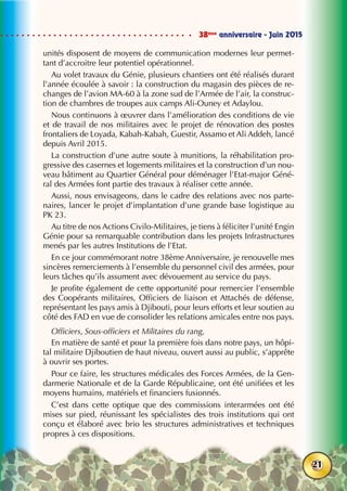 38ème
anniversaire - Juin 2015
21
unités disposent de moyens de communication modernes leur permet-
tant d’accroitre leur potentiel opérationnel.
Au volet travaux du Génie, plusieurs chantiers ont été réalisés durant
l’année écoulée à savoir : la construction du magasin des pièces de re-
changes de l’avion MA-60 à la zone sud de l’Armée de l’air, la construc-
tion de chambres de troupes aux camps Ali-Ouney et Adaylou.
Nous continuons à œuvrer dans l’amélioration des conditions de vie
et de travail de nos militaires avec le projet de rénovation des postes
frontaliers de Loyada, Kabah-Kabah, Guestir, Assamo et Ali Addeh, lancé
depuis Avril 2015.
La construction d’une autre soute à munitions, la réhabilitation pro-
gressive des casernes et logements militaires et la construction d’un nou-
veau bâtiment au Quartier Général pour déménager l’Etat-major Géné-
ral des Armées font partie des travaux à réaliser cette année.
Aussi, nous envisageons, dans le cadre des relations avec nos parte-
naires, lancer le projet d’implantation d’une grande base logistique au
PK 23.
Au titre de nos Actions Civilo-Militaires, je tiens à féliciter l’unité Engin
Génie pour sa remarquable contribution dans les projets Infrastructures
menés par les autres Institutions de l’Etat.
En ce jour commémorant notre 38ème Anniversaire, je renouvelle mes
sincères remerciements à l’ensemble du personnel civil des armées, pour
leurs tâches qu’ils assument avec dévouement au service du pays.
Je profite également de cette opportunité pour remercier l’ensemble
des Coopérants militaires, Officiers de liaison et Attachés de défense,
représentant les pays amis à Djibouti, pour leurs efforts et leur soutien au
côté des FAD en vue de consolider les relations amicales entre nos pays.
Officiers, Sous-officiers et Militaires du rang,
En matière de santé et pour la première fois dans notre pays, un hôpi-
tal militaire Djiboutien de haut niveau, ouvert aussi au public, s’apprête
à ouvrir ses portes.
Pour ce faire, les structures médicales des Forces Armées, de la Gen-
darmerie Nationale et de la Garde Républicaine, ont été unifiées et les
moyens humains, matériels et financiers fusionnés.
C’est dans cette optique que des commissions interarmées ont été
mises sur pied, réunissant les spécialistes des trois institutions qui ont
conçu et élaboré avec brio les structures administratives et techniques
propres à ces dispositions.
 