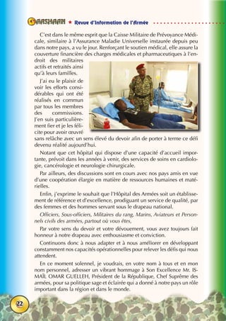  Revue d’Information de l’Armée
22
C’est dans le même esprit que la Caisse Militaire de Prévoyance Médi-
cale, similaire à l’Assurance Maladie Universelle instaurée depuis peu
dans notre pays, a vu le jour. Renforçant le soutien médical, elle assure la
couverture financière des charges médicales et pharmaceutiques à l’en-
droit des militaires
actifs et retraités ainsi
qu’à leurs familles.
J’ai eu le plaisir de
voir les efforts consi-
dérables qui ont été
réalisés en commun
par tous les membres
des commissions.
J’en suis particulière-
ment fier et je les féli-
cite pour avoir œuvré
sans relâche avec un sens élevé du devoir afin de porter à terme ce défi
devenu réalité aujourd’hui.
Notant que cet hôpital qui dispose d’une capacité d’accueil impor-
tante, prévoit dans les années à venir, des services de soins en cardiolo-
gie, cancérologie et neurologie chirurgicale.
Par ailleurs, des discussions sont en cours avec nos pays amis en vue
d’une coopération élargie en matière de ressources humaines et maté-
rielles.
Enfin, j’exprime le souhait que l’Hôpital des Armées soit un établisse-
ment de référence et d’excellence, prodiguant un service de qualité, par
des femmes et des hommes servant sous le drapeau national.
Officiers, Sous-officiers, Militaires du rang, Marins, Aviateurs et Person-
nels civils des armées, partout où vous êtes,
Par votre sens du devoir et votre dévouement, vous avez toujours fait
honneur à notre drapeau avec enthousiasme et conviction.
Continuons donc à nous adapter et à nous améliorer en développant
constamment nos capacités opérationnelles pour relever les défis qui nous
attendent.
En ce moment solennel, je voudrais, en votre nom à tous et en mon
nom personnel, adresser un vibrant hommage à Son Excellence Mr. IS-
MAÏL OMAR GUELLEH, Président de la République, Chef Suprême des
armées, pour sa politique sage et éclairée qui a donné à notre pays un rôle
important dans la région et dans le monde.
 
