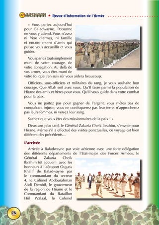  Revue d’Information de l’Armée
26
«  Vous partez aujourd’hui
pour Baladwayne. Personne
ne vous y attend. Vous n’avez
ni frère d’armes, ni famille
et encore moins d’amis qui
puisse vous accueillir et vous
guider.
Vousparteztoutsimplement
muni de votre courage, de
votre abnégation. Au delà de
vos armes, vous êtes muni de
votre foi que j’en suis sûr vous aidera beaucoup.
Officiers, sous-officiers et militaires du rang, je vous souhaite bon
courage. Que Allah soit avec vous, Qu’Il fasse parmi la population de
Hirane des amis et frères pour vous. Qu’Il vous guide dans votre combat
pour la paix.
Vous ne partez pas pour gagner de l’argent, vous n’êtes pas de
conquérant injuste, vous ne confisquerez pas leur terre, n’approcherez
pas leurs femmes, ni versez leur sang.
Sachez que vous êtes des missionnaires de la paix ! »
Deux ans plus tard, le Général Zakaria Cheik Ibrahim, s’envole pour
Hirane. Même s’il a effectué des visites ponctuelles, ce voyage est bien
différent des précédents...
L’arrivée
Arrivée à Baladwayne par voie aérienne avec une forte délégation
des différents départements de l’Etat-major des Forces Armées, le
Général Zakaria Cheik
Ibrahim fût accueilli avec les
honneurs à l’aéroport Ougass
Khalif de Baladwayne par
le commandant du secteur
4, le Colonel Abdourahman
Abdi Dembil, le gouverneur
de la région de Hirane et le
Commandant du Bataillon
Hiil Walaal, le Colonel
 