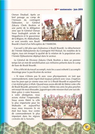 38ème
anniversaire - Juin 2015
27
Osman Doubad. Après un
bref passage au camp de
l’Amisom du contingent
Djiboutien, Le Général
Zakaria Cheik Ibrahim et
une partie de la délégation
ainsi que le Général Osman
Nour Soubagleh arrivée de
Mogadiscio et le gouverneur
de la Région, M. Abdoulfatah,
se sont envolés vers Boulé
Bourdé à bord d’un hélicoptère de l’AMISOM.
L’accueil a été plus que chaleureux à Boulé Bourdé. Le détachement
de l’Armée Djiboutienne du Contingent Hiil Walaal, les notables de la
région, tous ont évoqué la qualité de la relation de la population avec
l’Armée Djiboutienne déployé dans le secteur.
Le Général de Division Zakaria Cheik Ibrahim a dans un premier
temps fait un mot de sensibilisation aux militaires présents dans le camp
de base de Boulé Bourdé.
Il les a félicité du travail accompli, mais les a aussi exhorté à accomplir
davantage pour la pacification du secteur
«  Si nous n’étions pas là avec vous physiquement, en tant que
commandement, notre esprit était toujours présent avec vous. J’espérais
tous les jours que je vienne vous voir ici à Boulé Bourdé et aujourd’hui
c’est réalisé grâce à Allah. Quand nous avons décidé de libérer cette ville
de Boulé Bourdé, personne n’y croyait. Même nos amis les plus proches
ont essayé de nous dissuader, jugeant que cette mission était une suicide.
Mais grâce à votre bravoure,
à votre abnégation, nous
avions réalisé l’impensable.
Nous avons libéré la ville
la plus importante pour les
Shabaabs et aujourd’hui
nous nous trouvons là où
était leur base, leur centre
de commandement le plus
important dans les régions
centrales de la Somalie.
 