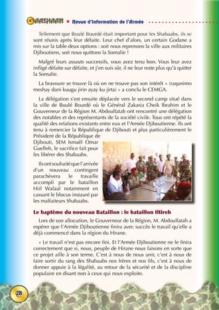  Revue d’Information de l’Armée
28
Tellement que Boulé Bourdé était important pour les Shabaabs, ils se
sont réunis après leur défaite. Leur chef d’alors, un certain Godane a
mis sur la table deux options : soit nous reprenons la ville aux militaires
Djiboutiens, soit nous quittons la Somalie !
Malgré leurs assauts successifs, vous avez tenu bon. Vous leur avez
infligé défaite sur défaite, et j’en suis sûr, il ne leur reste plus qu’à quitter
la Somalie.
La bravoure se trouve là où on ne trouve pas son intérêt » (raqanimo
meshay dani kuugu jirin ayay ku jirta) » a conclu le CEMGA.
La délégation s’est ensuite déplacée vers le second camp situé dans
la ville de Boulé Bourdé où le Général Zakaria Cheik Ibrahim et le
Gouverneur de la Région M. Abdoulfatah ont rencontré une délégation
des notables et des représentants de la société civile. Tous ont répété la
qualité des relations existants entre eux et l’Armée Djiboutienne. Ils ont
tenu à remercier la République de Djibouti et plus particulièrement le
Président de la République de
Djibouti, SEM Ismaêl Omar
Guelleh, le sacrifice fait pour
les libérer des Shabaabs.
Ilsontsouhaitéquel’arrivée
d’un nouveau contingent
parachèvera le travaille
accompli par le bataillon
Hiil Walaal notamment en
cassant le blocus instauré par
les malfaiteurs Shabaabs.
Le baptême du nouveau Bataillon : le bataillon Iltireh
Lors de son allocution, le Gouverneur de la Région, M. Abdoulfatah a
espérer que l’Armée Djiboutienne finira avec succès le travail qu’elle a
déjà commencé dans la région du Hirane.
« Le travail n’est pas encore fini. Et l’Armée Djiboutienne ne le finira
correctement que si, nous, peuple de Hirane nous faisons en sorte que
ce projet aille à son terme. C’est à nous de nous unir, c’est à nous de
faire sortir du rang des Shabaabs nos frères et nos fils, c’est à nous de
donner appuie à la légalité, au retour de la sécurité et de la discipline
populaire en disant non à ceux qui nous exploite.
 
