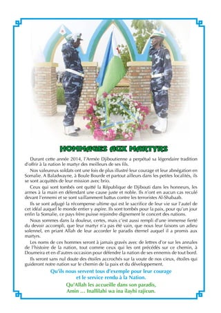  Revue d’Information de l’Armée
2
hommages aux Martyrs
Durant cette année 2014, l’Armée Djiboutienne a perpétué sa légendaire tradition
d’offrir à la nation le martyr des meilleurs de ses fils.
Nos valeureux soldats ont une fois de plus illustré leur courage et leur abnégation en
Somalie. A Baladwayne, à Boule Bourde et partout ailleurs dans les petites localités, ils
se sont acquittés de leur mission avec brio.
Ceux qui sont tombés ont quitté la République de Djibouti dans les honneurs, les
armes à la main en défendant une cause juste et noble. Ils n’ont en aucun cas reculé
devant l’ennemi et se sont vaillamment battus contre les terroristes Al-Shabaab.
Ils se sont adjugé la récompense ultime qui est le sacrifice de leur vie sur l’autel de
cet idéal auquel le monde entier y aspire. Ils sont tombés pour la paix, pour qu’un jour
enfin la Somalie, ce pays frère puisse rejoindre dignement le concert des nations.
Nous sommes dans la douleur, certes, mais c’est aussi rempli d’une immense fierté
du devoir accompli, que leur martyr n’a pas été vain, que nous leur faisons un adieu
solennel, en priant Allah de leur accorder le paradis éternel auquel il a promis aux
martyrs.
Les noms de ces hommes seront à jamais gravés avec de lettres d’or sur les annales
de l’histoire de la nation, tout comme ceux qui les ont précédés sur ce chemin, à
Doumeira et en d’autres occasion pour défendre la nation de ses ennemis de tout bord.
Ils seront sans nul doute des étoiles accrochés sur la voute de nos cieux, étoiles qui
guideront notre nation sur le chemin de la paix et du développement.
Qu’ils nous servent tous d’exemple pour leur courage
et le service rendu à la Nation.
Qu’Allah les accueille dans son paradis,
Amin … Inallilahi wa ina ilayhi rajicun.
 