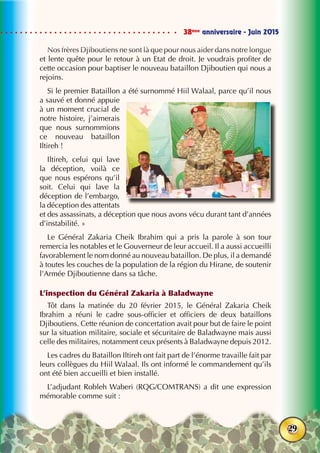 38ème
anniversaire - Juin 2015
29
Nos frères Djiboutiens ne sont là que pour nous aider dans notre longue
et lente quête pour le retour à un Etat de droit. Je voudrais profiter de
cette occasion pour baptiser le nouveau bataillon Djiboutien qui nous a
rejoins.
Si le premier Bataillon a été surnommé Hiil Walaal, parce qu’il nous
a sauvé et donné appuie
à un moment crucial de
notre histoire, j’aimerais
que nous surnommions
ce nouveau bataillon
Iltireh !
Iltireh, celui qui lave
la déception, voilà ce
que nous espérons qu’il
soit. Celui qui lave la
déception de l’embargo,
la déception des attentats
et des assassinats, a déception que nous avons vécu durant tant d’années
d’instabilité. »
Le Général Zakaria Cheik Ibrahim qui a pris la parole à son tour
remercia les notables et le Gouverneur de leur accueil. Il a aussi accueilli
favorablement le nom donné au nouveau bataillon. De plus, il a demandé
à toutes les couches de la population de la région du Hirane, de soutenir
l’Armée Djiboutienne dans sa tâche.
L’inspection du Général Zakaria à Baladwayne	
Tôt dans la matinée du 20 février 2015, le Général Zakaria Cheik
Ibrahim a réuni le cadre sous-officier et officiers de deux bataillons
Djiboutiens. Cette réunion de concertation avait pour but de faire le point
sur la situation militaire, sociale et sécuritaire de Baladwayne mais aussi
celle des militaires, notamment ceux présents à Baladwayne depuis 2012.
Les cadres du Bataillon Iltireh ont fait part de l’énorme travaille fait par
leurs collègues du Hiil Walaal. Ils ont informé le commandement qu’ils
ont été bien accueilli et bien installé.
L’adjudant Robleh Waberi (RQG/COMTRANS) a dit une expression
mémorable comme suit :
 