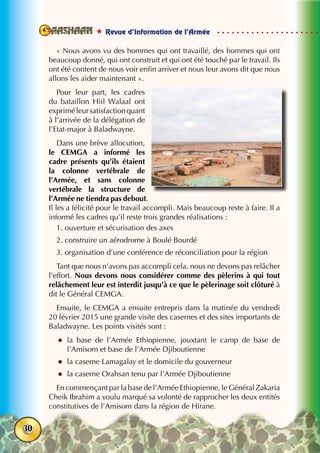  Revue d’Information de l’Armée
30
« Nous avons vu des hommes qui ont travaillé, des hommes qui ont
beaucoup donné, qui ont construit et qui ont été touché par le travail. Ils
ont été content de nous voir enfin arriver et nous leur avons dit que nous
allons les aider maintenant ».
Pour leur part, les cadres
du bataillon Hiil Walaal ont
expriméleursatisfactionquant
à l’arrivée de la délégation de
l’Etat-major à Baladwayne.
Dans une brève allocution,
le CEMGA a informé les
cadre présents qu’ils étaient
la colonne vertébrale de
l’Armée, et sans colonne
vertébrale la structure de
l’Armée ne tiendra pas debout.
Il les a félicité pour le travail accompli. Mais beaucoup reste à faire. Il a
informé les cadres qu’il reste trois grandes réalisations :
1. ouverture et sécurisation des axes
2. construire un aérodrome à Boulé Bourdé
3. organisation d’une conférence de réconciliation pour la région
Tant que nous n’avons pas accompli cela, nous ne devons pas relâcher
l’effort. Nous devons nous considérer comme des pèlerins à qui tout
relâchement leur est interdit jusqu’à ce que le pèlerinage soit clôturé à
dit le Général CEMGA.
Ensuite, le CEMGA a ensuite entrepris dans la matinée du vendredi
20 février 2015 une grande visite des casernes et des sites importants de
Baladwayne. Les points visités sont :
zz la base de l’Armée Ethiopienne, jouxtant le camp de base de
l’Amisom et base de l’Armée Djiboutienne
zz la caserne Lamagalay et le domicile du gouverneur
zz la caserne Orahsan tenu par l’Armée Djiboutienne
En commençant par la base de l’Armée Ethiopienne, le Général Zakaria
Cheik Ibrahim a voulu marqué sa volonté de rapprocher les deux entités
constitutives de l’Amisom dans la région de Hirane.
 