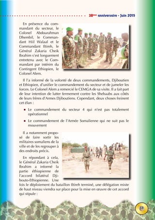 38ème
anniversaire - Juin 2015
31
En présence du com-
mandant du secteur, le
Colonel Abdourahman
Dhembil, le Comman-
dant Hiil Walaal et le
Commandant Iltireh, le
Général Zakaria Cheik
Ibrahim s’est longuement
entretenu avec le Com-
mandant par intérim du
Contingent Ethiopien, le
Colonel Alem.
Il l’a informé de la volonté de deux commandements, Djiboutien
et Ethiopien, d’unifier le commandement du secteur et de jumeler les
forces. Le Colonel Alem a remercié le CEMGA de sa visite. Il a fait part
de leur intention de lutter fermement contre les Shebaabs aux côtés
de leurs frères d’Armes Djiboutiens. Cependant, deux choses freinent
cet élan :
zz Le commandement du secteur 4 qui n’est pas totalement
opérationnel
zz Le commandement de l’Armée Somalienne qui ne suit pas le
mouvement
Il a notamment propo-
sé de faire sortir les
militaires somaliens de la
ville et de les regrouper à
des endroits précis.
En répondant à cela,
le Général Zakaria Cheik
Ibrahim a informé la
partie éthiopienne de
l’accord bilatéral Dji-
bouto-Ethiopienne. Une
fois le déploiement du bataillon Iltireh terminé, une délégation mixte
de haut niveau viendra sur place pour la mise en œuvre de cet accord
qui stipule :
 