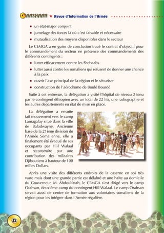  Revue d’Information de l’Armée
32
zz un état-major conjoint
zz jumelage des forces là où c´est faisable et nécessaire
zz mutualisation des moyens disponibles dans le secteur
Le CEMGA a en guise de conclusion tracé le contrat d’objectif pour
le commandement du secteur en présence des commandements des
différents contingents :
zz lutter efficacement contre les Shebaabs
zz lutter aussi contre les somaliens qui refusent de donner une chance
à la paix
zz ouvrir l’axe principal de la région et le sécuriser
zz construction de l’aérodrome de Boulé Bourdé
Suite à cet entrevue, la délégation a visité l’hôpital de niveau 2 tenu
par le contingent éthiopien avec un total de 22 lits, une radiographie et
les autres départements en état de mise en place.
La délégation a ensuite
fait mouvement vers le camp
Lamagalay situé dans la ville
de Baladwayne. Ancienne
base de la 21ème division de
l’Armée Somalienne, elle a
finalement été évacué de ses
occupants par Hiil Walaal
et reconstruite par une
contribution des militaires
Djiboutiens à hauteur de 100
milles Dollars.
Après une visite des différents endroits de la caserne en soi très
vaste mais dont une grande partie est délabré et une halte au domicile
du Gouverneur, M. Abdoulfatah, le CEMGA s’est dirigé vers le camp
Orahsan, deuxième camp du contingent Hiil Walaal. Le camp Orahsan
servait aussi de centre de formation aux volontaires somaliens de la
région pour les intégrer dans l’Armée régulière.
 