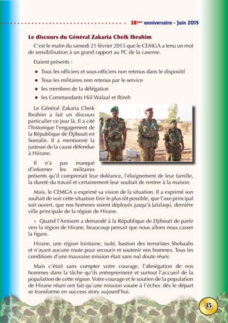 38ème
anniversaire - Juin 2015
35
Le discours du Général Zakaria Cheik Ibrahim
C’est le matin du samedi 21 février 2015 que le CEMGA a tenu un mot
de sensibilisation à un grand rapport au PC de la caserne.
Etaient présents :
zz Tous les officiers et sous-officiers non retenus dans le dispositif
zz Tous les militaires non retenus par le service
zz les membres de la délégation
zz les Commandants Hiil Walaal et Iltireh
Le Général Zakaria Cheik
Ibrahim a fait un discours
particulier ce jour là. Il a cité
l’historique l’engagement de
la République de Djibouti en
Somalie. Il a mentionné la
justesse de la cause défendue
à Hiirane.
Il n’a pas manqué
d’informer les militaires
présents qu’il comprenait leur doléance, l’éloignement de leur famille,
la dureté du travail et certainement leur souhait de rentrer à la maison.
Mais, le CEMGA a exprimé sa vision de la situation. Il a exprimé son
souhait de voir cette situation finir le plus tôt possible, que l’axe principal
soit ouvert, que nos hommes soient déployés jusqu’à Jalalaqsi, dernière
ville principale de la région de Hirane.
«  Quand l’Amisom a demandé à la République de Djibouti de partir
vers la région de Hirane, beaucoup pensait que nous allons nous casser
la figure.
Hirane, une région lointaine, isolé, bastion des terroristes Shebaabs
et n’ayant aucune route pour secourir et soutenir nos hommes. Tous les
conditions d’une mauvaise mission était sans nul doute réuni.
Mais c’était sans compter votre courage, l’abnégation de nos
hommes dans la tâche qu’ils entreprennent et surtout l’accueil de la
population de cette région.Votre courage et le soutien de la population
de Hirane réuni ont fait qu´une mission vouée à l´échec dès le départ
se transforme en success story aujourd’hui.
 