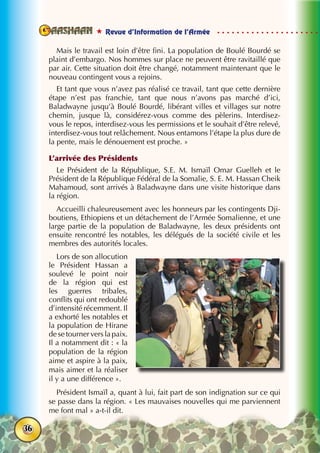  Revue d’Information de l’Armée
36
Mais le travail est loin d’être fini. La population de Boulé Bourdé se
plaint d’embargo. Nos hommes sur place ne peuvent être ravitaillé que
par air. Cette situation doit être changé, notamment maintenant que le
nouveau contingent vous a rejoins.
Et tant que vous n’avez pas réalisé ce travail, tant que cette dernière
étape n’est pas franchie, tant que nous n’avons pas marché d’ici,
Baladwayne jusqu’à Boulé Bourdé, libérant villes et villages sur notre
chemin, jusque là, considérez-vous comme des pèlerins. Interdisez-
vous le repos, interdisez-vous les permissions et le souhait d’être relevé,
interdisez-vous tout relâchement. Nous entamons l’étape la plus dure de
la pente, mais le dénouement est proche. »
L’arrivée des Présidents
Le Président de la République, S.E. M. Ismaïl Omar Guelleh et le
Président de la République Fédéral de la Somalie, S. E. M. Hassan Cheik
Mahamoud, sont arrivés à Baladwayne dans une visite historique dans
la région.
Accueilli chaleureusement avec les honneurs par les contingents Dji-
boutiens, Ethiopiens et un détachement de l’Armée Somalienne, et une
large partie de la population de Baladwayne, les deux présidents ont
ensuite rencontré les notables, les délégués de la société civile et les
membres des autorités locales.
Lors de son allocution
le Président Hassan a
soulevé le point noir
de la région qui est
les guerres tribales,
conflits qui ont redoublé
d’intensité récemment. Il
a exhorté les notables et
la population de Hirane
de se tourner vers la paix.
Il a notamment dit : « la
population de la région
aime et aspire à la paix,
mais aimer et la réaliser
il y a une différence ».
Président Ismaïl a, quant à lui, fait part de son indignation sur ce qui
se passe dans la région. « Les mauvaises nouvelles qui me parviennent
me font mal » a-t-il dit.
 