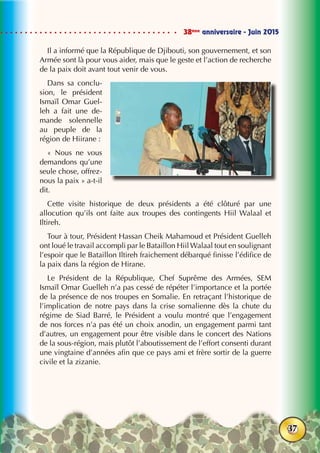 38ème
anniversaire - Juin 2015
37
Il a informé que la République de Djibouti, son gouvernement, et son
Armée sont là pour vous aider, mais que le geste et l’action de recherche
de la paix doit avant tout venir de vous.
Dans sa conclu-
sion, le président
Ismaïl Omar Guel-
leh a fait une de-
mande solennelle
au peuple de la
région de Hiirane :
«  Nous ne vous
demandons qu’une
seule chose, offrez-
nous la paix » a-t-il
dit.
Cette visite historique de deux présidents a été clôturé par une
allocution qu’ils ont faite aux troupes des contingents Hiil Walaal et
Iltireh.
Tour à tour, Président Hassan Cheik Mahamoud et Président Guelleh
ont loué le travail accompli par le Bataillon Hiil Walaal tout en soulignant
l’espoir que le Bataillon Iltireh fraichement débarqué finisse l’édifice de
la paix dans la région de Hirane.
Le Président de la République, Chef Suprême des Armées, SEM
Ismaïl Omar Guelleh n’a pas cessé de répéter l’importance et la portée
de la présence de nos troupes en Somalie. En retraçant l’historique de
l’implication de notre pays dans la crise somalienne dès la chute du
régime de Siad Barré, le Président a voulu montré que l’engagement
de nos forces n’a pas été un choix anodin, un engagement parmi tant
d’autres, un engagement pour être visible dans le concert des Nations
de la sous-région, mais plutôt l’aboutissement de l’effort consenti durant
une vingtaine d’années afin que ce pays ami et frère sortir de la guerre
civile et la zizanie.
 