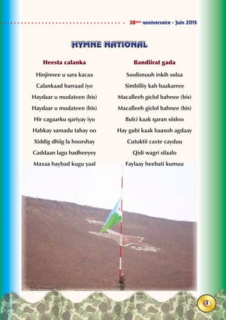 38ème
anniversaire - Juin 2015
3
HYMNE NATIONALHYMNE NATIONAL
Heesta calanka
Hinjinnee u sara kacaa
Calankaad harraad iyo
Haydaar u mudateen (bis)
Haydaar u mudateen (bis)
Hir cagaarku qariyay iyo
Habkay samadu tahay oo
Xiddig dhiig la hoorshay
Caddaan lagu hadheeyey
Maxaa haybad kugu yaal
Bandiirat gada
Soolisnuuh inkih solaa
Simbiliiy kah baakarree
Macalleeh giclol bahnee (bis)
Macalleeh giclol bahnee (bis)
Bulci kaak qaran siidoo
Hay gubi kaak baaxoh agdaay
Cutuktii caxte cayduu
Qidi wagri silaalo
Faylaay heebati kumuu
 