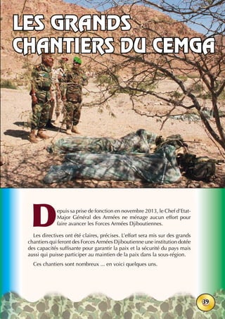38ème
anniversaire - Juin 2015
39
Depuis sa prise de fonction en novembre 2013, le Chef d’Etat-
Major Général des Armées ne ménage aucun effort pour
faire avancer les Forces Armées Djiboutiennes.
Les directives ont été claires, précises. L’effort sera mis sur des grands
chantiers qui feront des Forces Armées Djiboutienne une institution dotée
des capacités suffisante pour garantir la paix et la sécurité du pays mais
aussi qui puisse participer au maintien de la paix dans la sous-région.
Ces chantiers sont nombreux ... en voici quelques uns.
Les grands
chantiers du CEMGA
 