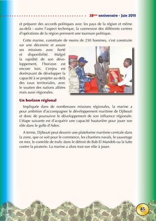 38ème
anniversaire - Juin 2015
45
et préparer des accords politiques avec les pays de la région et même
au-delà : outre l’aspect technique, la connexion des différents centres
d’opérations de la région prennent une tournure politique.
Cette marine, constituée de moins de 250 hommes, s’est construite
sur une décennie et assure
ses missions avec fierté
et disponibilité. Malgré
la rapidité de son déve-
loppement, l’horizon est
encore loin. L’enjeu est
dorénavant de développer la
capacité à se projeter au-delà
des eaux territoriales, avec
le soutien des nations alliées
mais aussi régionales.
Un horizon régional
Impliquée dans de nombreuses missions régionales, la marine a
pour ambition d’accompagner le développement maritime de Djibouti
et donc de poursuivre le développement de son influence régionale.
L’étape suivante est d’acquérir une capacité hauturière pour jouer son
rôle dans le golfe d’Aden.
A terme, Djibouti peut devenir une plateforme maritime centrale dans
la zone, que ce soit pour le commerce, les chantiers navals, le sauvetage
en mer, le contrôle de trafic dans le détroit de Bab El Mandeb ou la lutte
contre la piraterie. La marine a alors tout son rôle à jouer.
 