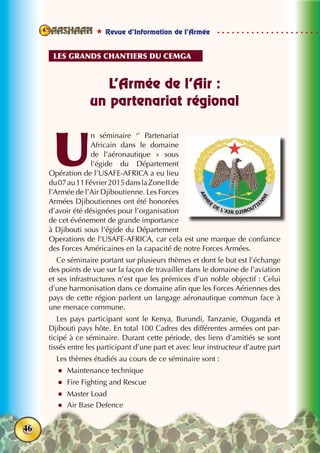  Revue d’Information de l’Armée
46
L’Armée de l’Air :
un partenariat régional
U
n séminaire ‘’ Partenariat
Africain dans le domaine
de l’aéronautique  » sous
l’égide du Département
Opération de l’USAFE-AFRICA a eu lieu
du07au11Février2015danslaZoneIIde
l’Armée de l’Air Djiboutienne. Les Forces
Armées Djiboutiennes ont été honorées
d’avoir été désignées pour l’organisation
de cet événement de grande importance
à Djibouti sous l’égide du Département
Operations de l’USAFE-AFRICA, car cela est une marque de confiance
des Forces Américaines en la capacité de notre Forces Armées.
Ce séminaire portant sur plusieurs thèmes et dont le but est l’échange
des points de vue sur la façon de travailler dans le domaine de l’aviation
et ses infrastructures n’est que les prémices d’un noble objectif : Celui
d’une harmonisation dans ce domaine afin que les Forces Aériennes des
pays de cette région parlent un langage aéronautique commun face à
une menace commune.
Les pays participant sont le Kenya, Burundi, Tanzanie, Ouganda et
Djibouti pays hôte. En total 100 Cadres des différentes armées ont par-
ticipé à ce séminaire. Durant cette période, des liens d’amitiés se sont
tissés entre les participant d’une part et avec leur instructeur d’autre part
Les thèmes étudiés au cours de ce séminaire sont :
zz Maintenance technique
zz Fire Fighting and Rescue
zz Master Load
zz Air Base Defence
Les grands chantiers du cemga
 