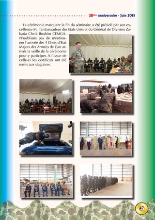 38ème
anniversaire - Juin 2015
47
La cérémonie marquant la fin du séminaire a été présidé par son ex-
cellence M. l’ambassadeur des Etats Unis et du Général de Division Za-
karia Cheik Ibrahim CEMGA.
N’oublions pas de mention-
ner l’arrivée des 4 Chefs d’Etat
Majors des Armées de L’air ar-
rivés la veille de la cérémonie
pour y participer. A l’issue de
celle-ci les certificats ont été
remis aux stagiaires.
 