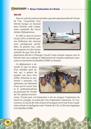  Revue d’Information de l’Armée
48
MA-60
Dans le cadre du renforcement des capacités opérationnelle de l’Armée
de l’Air, l’acquisition d’un
MA-60 marque un tournant
dans l’histoire cette compo-
sante essentielle des Forces
Armées Djiboutiennes.
En effet sa mise en service
en Juin 2014, le MA-60 a per-
mis d’effectuer des missions
aussi prestigieuses qu’iné-
dites. En premier lieu, celle
de transporter les plus hautes
autorités du pays lors de dé-
ploiements officiels à l’étranger. Ensuite l’autre réussite majeure avec le
MA-60 reste sans conteste le déploiement de manière totalement auto-
nome et souveraine du Bataillon ILTIRE en Somalie.
Ce déploiement a né-
cessité la mise en place
d’un véritable pont aé-
rien qui a permis de
projeter une force d’un
millier d’homme en seu-
lement 3 semaines. Ces
opérations ont démontré
d’une part le savoir faire
et le professionnalisme
du personnel de l’Armée
de l’Air (pilotes et techni-
ciens). D’autre part, cet événement a mis en exergue l’importance du
travail en synergie, en particulier lors d’opérations interarmes. En l’oc-
currence, le succès de cette mission d’envergure est le fruit d’une coopé-
ration étroite et intelligente entre l’Armée de l’Air, la Division logistique
et le Bataillon ILTIRE.
 