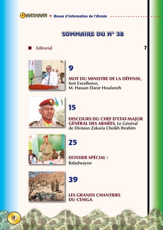 Revue d’Information de l’Armée
4
sommaire du n° 38sommaire du n° 38
	Editorial	 7
Mot du Ministre de la Défense,
Son Excellence,
M. Hassan Darar Houfaneh
DISCOURS du Chef d’Etat-major
Général DES ARMÉES, Le Général
de Division Zakaria Cheikh Ibrahim
Dossier spécial :
Baladwayne
Les grands chantiers
du CEMGA
9
15
25
39
 