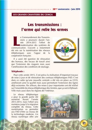 38ème
anniversaire - Juin 2015
49
Les transmissions :
l’arme qui relie les armes
L
e Commandement des Transmis-
sions a poursuivi durant l’an-
née 2014-2015 l’effort de
modernisation des systèmes de
communication. L’accent a notamment
été mis sur la numérisation des réseaux
téléphoniques avec l’appui de la
coopération française.
Il a aussi été question de rénovation
des bureaux, des locaux de travail ainsi
que l’extension des magasin mais aussi
l’amélioration des conditions de stockage.
Téléphonie :
Pour cette année 2015, il est prévu la réalisation d’important travaux
de mise à jour et de rénovation des centraux téléphoniques FAD. C’est
dans ce cadre qu’une nouvelle centrale a été mis en place au CCO,
améliorant ainsi la qualité mais aussi permettant l’extension des lignes
déjà existantes. Par ailleurs, des mises à jour importantes ont été réalisé
sur l’ensemble du réseau téléphonique desArmées, que ça soit à Djibouti-
Ville mais aussi dans les régions de l’intérieur.
Le réseau téléphonique
a pour la grande partie été
numérisé durant l’année
2013-2014, mais l’effort sera
maintenu jusqu’à la migration
complète du réseau. Cette
numérisation va permettre
aux FAD d’être au niveau de
la technologie moderne. Un
réseau numérique offre une
Les grands chantiers du cemga
 