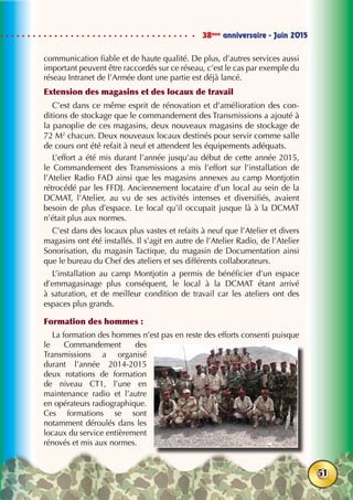 38ème
anniversaire - Juin 2015
51
communication fiable et de haute qualité. De plus, d’autres services aussi
important peuvent être raccordés sur ce réseau, c’est le cas par exemple du
réseau Intranet de l’Armée dont une partie est déjà lancé.
Extension des magasins et des locaux de travail
C’est dans ce même esprit de rénovation et d’amélioration des con-
ditions de stockage que le commandement des Transmissions a ajouté à
la panoplie de ces magasins, deux nouveaux magasins de stockage de
72 M2
chacun. Deux nouveaux locaux destinés pour servir comme salle
de cours ont été refait à neuf et attendent les équipements adéquats.
L’effort a été mis durant l’année jusqu’au début de cette année 2015,
le Commandement des Transmissions a mis l’effort sur l’installation de
l’Atelier Radio FAD ainsi que les magasins annexes au camp Montjotin
rétrocédé par les FFDJ. Anciennement locataire d’un local au sein de la
DCMAT, l’Atelier, au vu de ses activités intenses et diversifiés, avaient
besoin de plus d’espace. Le local qu’il occupait jusque là à la DCMAT
n’était plus aux normes.
C’est dans des locaux plus vastes et refaits à neuf que l’Atelier et divers
magasins ont été installés. Il s’agit en autre de l’Atelier Radio, de l’Atelier
Sonorisation, du magasin Tactique, du magasin de Documentation ainsi
que le bureau du Chef des ateliers et ses différents collaborateurs.
L’installation au camp Montjotin a permis de bénéficier d’un espace
d’emmagasinage plus conséquent, le local à la DCMAT étant arrivé
à saturation, et de meilleur condition de travail car les ateliers ont des
espaces plus grands.
Formation des hommes :
La formation des hommes n’est pas en reste des efforts consenti puisque
le Commandement des
Transmissions a organisé
durant l’année 2014-2015
deux rotations de formation
de niveau CT1, l’une en
maintenance radio et l’autre
en opérateurs radiographique.
Ces formations se sont
notamment déroulés dans les
locaux du service entièrement
rénovés et mis aux normes.
 