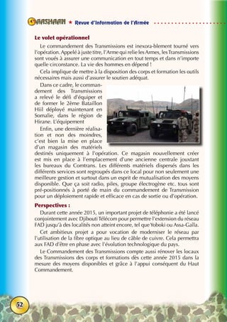  Revue d’Information de l’Armée
52
Le volet opérationnel
Le commandement des Transmissions est inexora-blement tourné vers
l’opération.Appelé à juste titre, l’Arme qui relie lesArmes, lesTransmissions
sont voués à assurer une communication en tout temps et dans n’importe
quelle circonstance. La vie des hommes en dépend !
Cela implique de mettre à la disposition des corps et formation les outils
nécessaires mais aussi d’assurer le soutien adéquat.
Dans ce cadre, le comman-
dement des Transmissions
a relevé le défi d’équiper et
de former le 2ème Bataillon
Hiil déployé maintenant en
Somalie, dans le région de
Hirane. L’équipement
Enfin, une dernière réalisa-
tion et non des moindres,
c’est bien la mise en place
d’un magasin des matériels
destinés uniquement à l’opération. Ce magasin nouvellement créer
est mis en place à l’emplacement d’une ancienne centrale jouxtant
les bureaux du Comtrans. Les différents matériels dispersés dans les
différents services sont regroupés dans ce local pour non seulement une
meilleure gestion et surtout dans un esprit de mutualisation des moyens
disponible. Que ça soit radio, piles, groupe électrogène etc. tous sont
pré-positionnés à porté de main du commandement de Transmission
pour un déploiement rapide et efficace en cas de sortie ou d’opération.
Perspectives :
Durant cette année 2015, un important projet de téléphonie a été lancé
conjointement avec DjiboutiTélécom pour permettre l’extension du réseau
FAD jusqu’à des localités non atteint encore, tel queYoboki ou Assa-Gaîla.
Cet ambitieux projet a pour vocation de moderniser le réseau par
l’utilisation de la fibre optique au lieu de câble de cuivre. Cela permettra
aux FAD d’être en phase avec l’évolution technologique du pays.
Le Commandement des Transmissions compte aussi rénover les locaux
des Transmissions des corps et formations dès cette année 2015 dans la
mesure des moyens disponibles et grâce à l’appui conséquent du Haut
Commandement.
 