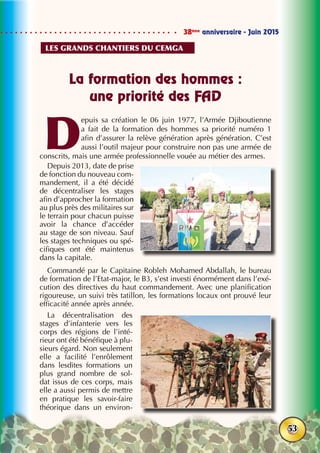 38ème
anniversaire - Juin 2015
53
La formation des hommes :
une priorité des FAD
D
epuis sa création le 06 juin 1977, l’Armée Djiboutienne
a fait de la formation des hommes sa priorité numéro 1
afin d’assurer la relève génération après génération. C’est
aussi l’outil majeur pour construire non pas une armée de
conscrits, mais une armée professionnelle vouée au métier des armes.
Depuis 2013, date de prise
de fonction du nouveau com-
mandement, il a été décidé
de décentraliser les stages
afin d’approcher la formation
au plus près des militaires sur
le terrain pour chacun puisse
avoir la chance d’accéder
au stage de son niveau. Sauf
les stages techniques ou spé-
cifiques ont été maintenus
dans la capitale.
Commandé par le Capitaine Robleh Mohamed Abdallah, le bureau
de formation de l’Etat-major, le B3, s’est investi énormément dans l’exé-
cution des directives du haut commandement. Avec une planification
rigoureuse, un suivi très tatillon, les formations locaux ont prouvé leur
efficacité année après année.
La décentralisation des
stages d’infanterie vers les
corps des régions de l’inté-
rieur ont été bénéfique à plu-
sieurs égard. Non seulement
elle a facilité l’enrôlement
dans lesdites formations un
plus grand nombre de sol-
dat issus de ces corps, mais
elle a aussi permis de mettre
en pratique les savoir-faire
théorique dans un environ-
Les grands chantiers du cemga
 