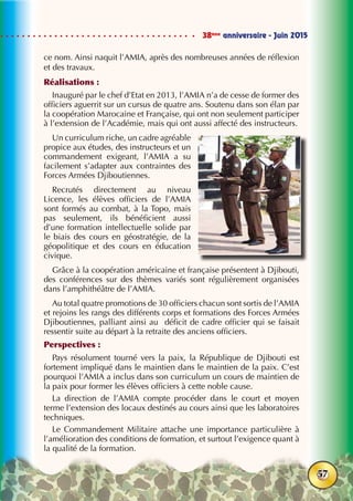 38ème
anniversaire - Juin 2015
57
ce nom. Ainsi naquit l’AMIA, après des nombreuses années de réflexion
et des travaux.
Réalisations :
Inauguré par le chef d’Etat en 2013, l’AMIA n’a de cesse de former des
officiers aguerrit sur un cursus de quatre ans. Soutenu dans son élan par
la coopération Marocaine et Française, qui ont non seulement participer
à l’extension de l’Académie, mais qui ont aussi affecté des instructeurs.
Un curriculum riche, un cadre agréable
propice aux études, des instructeurs et un
commandement exigeant, l’AMIA a su
facilement s’adapter aux contraintes des
Forces Armées Djiboutiennes.
Recrutés directement au niveau
Licence, les élèves officiers de l’AMIA
sont formés au combat, à la Topo, mais
pas seulement, ils bénéficient aussi
d’une formation intellectuelle solide par
le biais des cours en géostratégie, de la
géopolitique et des cours en éducation
civique.
Grâce à la coopération américaine et française présentent à Djibouti,
des conférences sur des thèmes variés sont régulièrement organisées
dans l’amphithéâtre de l’AMIA.
Au total quatre promotions de 30 officiers chacun sont sortis de l’AMIA
et rejoins les rangs des différents corps et formations des Forces Armées
Djiboutiennes, palliant ainsi au déficit de cadre officier qui se faisait
ressentir suite au départ à la retraite des anciens officiers.
Perspectives :
Pays résolument tourné vers la paix, la République de Djibouti est
fortement impliqué dans le maintien dans le maintien de la paix. C’est
pourquoi l’AMIA a inclus dans son curriculum un cours de maintien de
la paix pour former les élèves officiers à cette noble cause.
La direction de l’AMIA compte procéder dans le court et moyen
terme l’extension des locaux destinés au cours ainsi que les laboratoires
techniques.
Le Commandement Militaire attache une importance particulière à
l’amélioration des conditions de formation, et surtout l’exigence quant à
la qualité de la formation.
 