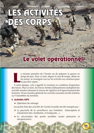 38ème
anniversaire - Juin 2015
59
L
a mission première de l’Armée est de préparer la guerre en
temps de paix. Pour ce faire, depuis la nuit de temps, affute-on
les armes, se renseigne-t-on sur les activités aux alentours pour
ne pas être surpris.
A notre époque, cela s’appelle le maintien en condition d’opération
des forces. Pour ce faire, les Forces Armées Djiboutiennes multiplient les
activités sensées rehausser le niveau de vigilance et d’aguerrissement des
hommes. D’une manière générale les activités suivantes ont été réalisées
sur l’ensembles du territoire.
I.	 Activités OPS
zz Opération de ratissage
Les points forts des activités de l’année écoulée ont été marqués par :
zz La poursuite de la surveillance aux frontières (interception et
refoulement des clandestins, et trafiquants…).
zz La sécurisation des points sensibles (zones portuaires et
aéroportuaires).
Le volet opérationnel
Les activités
des corps
 