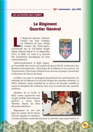38ème
anniversaire - Juin 2015
61
Le Régiment
Quartier Général
L
e Régiment Quartier Général,
comme son nom l’indique
est l’élément de base chargé
du soutien des États-majors.
Commandé par le LT/Colonel Wagdi
Djama Moussa depuis le 1re Septembre
2012, le RQG est voué à la sécurité
des installations névralgiques du haut
commandement.
Administrativement, le RQG regrou-
pe l’ensemble des services de soutien tel que la DGAF, la Direction des
Relations Internationales, l’Etat-major de la Défense et ses services, les
Transmissions, l’Etat-major Général et ses services, et jusqu’à récemment
la Direction du Service de Santé.
Le RQG c’est aussi la compagnie de protection du cantonnement, du
Ministère de la Défense et la sécurité éloigné des autorités militaires. La
Police Militaire, noyau essentiel de ce service de sécurité, contrôle et
assure la discipline des militaires mais aussi la protection des autorités
militaires.
Héritière de la CCAS, le
RQG connu auparavant sous
le sigle de BQG (Base Quartier
général) a connu divers
réformes depuis les deux
décennies dernières.
Regroupant en son sein
dans les années 90 les Forces
d’Action Rapide et l’Artillerie,
ces deux dernières unités devenant par la suite des corps à part entière, le
Les activités des corps
 