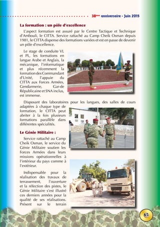38ème
anniversaire - Juin 2015
65
La formation : un pôle d’excellence
L’aspect formation est assuré par le Centre Tactique et Technique
d’Ambouli, le CITTA. Service rattaché au Camp Cheik Osman depuis
1981, le CITTA dispense des formations variées et est en passe de devenir
un pôle d’excellence.
Le stage de conduite VL
et PL, les formations en
langue Arabe et Anglais, la
mécanique, l’informatique
et plus récemment la
formation des Commandant
d’Unité, l’appuie du
CITTA aux Forces Armées,
Gendarmerie, Gar-de
Républicaine et SNA inclus,
est immense.
Disposant des laboratoires pour les langues, des salles de cours
adaptées à chaque type de
formation, le CITTA peut
abriter à la fois plusieurs
formations parallèle dans
différentes spécialités.
Le Génie Militaire :
Service rattaché au Camp
Cheik Osman, le service du
Génie Militaire soutien les
Forces Armées dans leurs
missions opérationnelles à
l’intérieur du pays comme à
l’extérieur.
Indispensable pour la
réalisation des travaux de
terrassement, l’ouverture
et la réfection des pistes, le
Génie Militaire s’est illustré
ces derniers années pour la
qualité de ses réalisations.
Présent sur le terrain
 