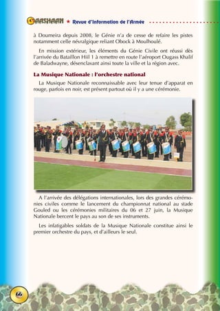  Revue d’Information de l’Armée
66
à Doumeira depuis 2008, le Génie n’a de cesse de refaire les pistes
notamment celle névralgique reliant Obock à Moulhoulé.
En mission extérieur, les éléments du Génie Civile ont réussi dès
l’arrivée du Bataillon Hiil 1 à remettre en route l’aéroport Ougass Khalif
de Baladwayne, désenclavant ainsi toute la ville et la région avec.
La Musique Nationale : l’orchestre national
La Musique Nationale reconnaissable avec leur tenue d’apparat en
rouge, parfois en noir, est présent partout où il y a une cérémonie.
A l’arrivée des délégations internationales, lors des grandes cérémo-
nies civiles comme le lancement du championnat national au stade
Gouled ou les cérémonies militaires du 06 et 27 juin, la Musique
Nationale bercent le pays au son de ses instruments.
Les infatigables soldats de la Musique Nationale constitue ainsi le
premier orchestre du pays, et d’ailleurs le seul.
 