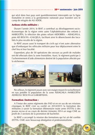 38ème
anniversaire - Juin 2015
69
qui sévit dans leur pays sont quotidiennement interceptés sur la ligne
frontalière et remis à la gendarmerie nationale pour transfert vers le
camp de refugiés de ALI ADDE.
Actions civilo-militaire :
Durant l’année 2014, le RIAT a contribué au développement socio-
économique de la région entre autre l’alphabétisation des enfants à
MARGOÏTA, la réfection des pistes reliant ASDORRA – ASSAGAYLA,
piste AD BOUYA –GALQELA, facilitant ainsi le désenclavent des loca-
lités le plus reculés de la région.
Le RIAT assure aussi le transport de civils qui n’ont autre alternative
que d’embarquer les véhicules militaire pour leur déplacement entre le
chef lieu et leur localité.
Cependant, plus de 50 opérations des secours au profit de malades
ont été effectués dans la zone frontalière. Aussi, le régiment participe à
l’acheminement d’aide alimentaire destiné de la population affectée par
la sécheresse.
Par ailleurs, le régiment assure avec son maigre moyen le ravitaillement
en eau potable la population de la zone ASSAGAILA /MARGOÏTA/
ADAÏLOU/ BOUYA et GARABTISAN.
Formation /instruction :
A l’instar des autres régiments des FAD et en en sus de ses missions
classiques le RIAT s’est vu confié en 2014/2015 la formation des
militaires à savoir la formation élémentaire toute arme (FETTA) à des
jeunes recrus et au cours de dernier trimestre 2014 un stage CME au
profit de 2 sections de la promotion de bachelier.
Le RIAT a accompli la mission des formations qui lui ait été confiée
(FETTA- CME) avec beaucoup abnégation et professionnalisme.
 