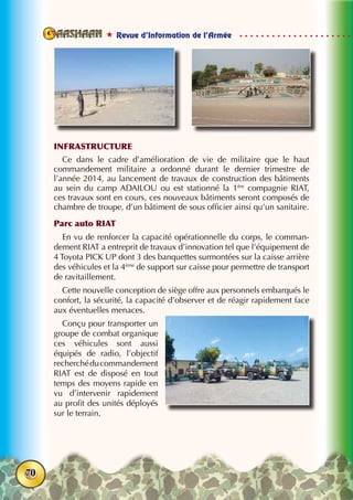  Revue d’Information de l’Armée
70
INFRASTRUCTURE
Ce dans le cadre d’amélioration de vie de militaire que le haut
commandement militaire a ordonné durant le dernier trimestre de
l’année 2014, au lancement de travaux de construction des bâtiments
au sein du camp ADAILOU ou est stationné la 1ère
compagnie RIAT,
ces travaux sont en cours, ces nouveaux bâtiments seront composés de
chambre de troupe, d’un bâtiment de sous officier ainsi qu’un sanitaire.
Parc auto RIAT
En vu de renforcer la capacité opérationnelle du corps, le comman-
dement RIAT a entreprit de travaux d’innovation tel que l’équipement de
4 Toyota PICK UP dont 3 des banquettes surmontées sur la caisse arrière
des véhicules et la 4ème
de support sur caisse pour permettre de transport
de ravitaillement.
Cette nouvelle conception de siège offre aux personnels embarqués le
confort, la sécurité, la capacité d’observer et de réagir rapidement face
aux éventuelles menaces.
Conçu pour transporter un
groupe de combat organique
ces véhicules sont aussi
équipés de radio, l’objectif
recherchéducommandement
RIAT est de disposé en tout
temps des moyens rapide en
vu d’intervenir rapidement
au profit des unités déployés
sur le terrain.
 