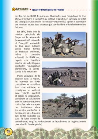  Revue d’Information de l’Armée
72
des FAD et du RIAD. Ils ont aussi l’habitude, sous l’impulsion de leur
chef, à s’instruire, à s’aguerrir au combat et aux tirs, et surtout a se tester
et à se surpasser. Ensemble, ils sont souvent amenés à opérer et accomplir
des missions toutes aussi diverses que variées dans le fond comme dans
la forme.
En effet, bien que la
mission principale du
Corps soit la défense de
la souveraineté nationale
et l’intégrité territoriale
de leur zone militaire
contre toutes formes
de menaces ennemies,
même à caractère
subversif, le RIAD est,
depuis ces dernières
années,trèssollicitéspour
combattre l’immigration
clandestine, la contre-
bande et le terrorisme.
Pierre angulaire de la
sécurité dans la région,
les hommes du RIAD
patrouillent et surveillent
leur zone militaire, se
renseignent et opèrent
avec volonté, assistent
et aident la population,
coopèrent et collaborent
avec les autres institutions
nationales (du transport
des instituteurs dans
les écoles enclavées à
l’assistance des douanes
aux postes-frontières ou
dans la lutte contre la
contrebande, jusqu’au renforcement de la police ou de la gendarmerie
pour rétablir l’ordre public).
 