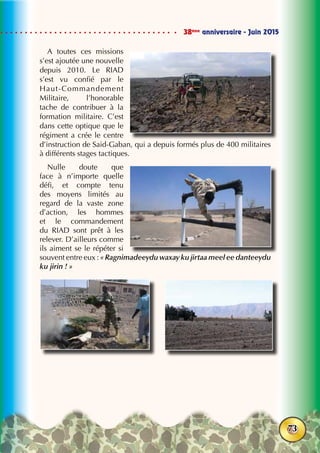 38ème
anniversaire - Juin 2015
73
A toutes ces missions
s’est ajoutée une nouvelle
depuis 2010. Le RIAD
s’est vu confié par le
Haut-Commandement
Militaire, l’honorable
tache de contribuer à la
formation militaire. C’est
dans cette optique que le
régiment a crée le centre
d’instruction de Said-Gaban, qui a depuis formés plus de 400 militaires
à différents stages tactiques.
Nulle doute que
face à n’importe quelle
défi, et compte tenu
des moyens limités au
regard de la vaste zone
d’action, les hommes
et le commandement
du RIAD sont prêt à les
relever. D’ailleurs comme
ils aiment se le répéter si
souvent entre eux : « Ragnimadeeydu waxay ku jirtaa meel ee danteeydu
ku jirin ! »
 