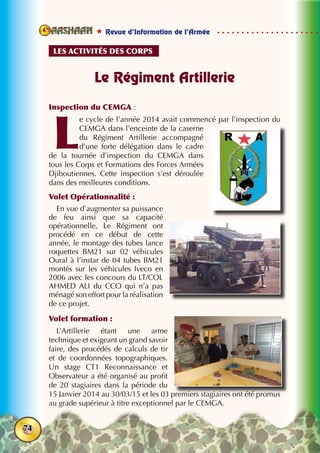  Revue d’Information de l’Armée
74
Le Régiment Artillerie
Inspection du CEMGA :
L
e cycle de l’année 2014 avait commencé par l’inspection du
CEMGA dans l’enceinte de la caserne
du Régiment Artillerie accompagné
d’une forte délégation dans le cadre
de la tournée d’inspection du CEMGA dans
tous les Corps et Formations des Forces Armées
Djiboutiennes. Cette inspection s’est déroulée
dans des meilleures conditions.
Volet Opérationnalité :
En vue d’augmenter sa puissance
de feu ainsi que sa capacité
opérationnelle, Le Régiment ont
procédé en ce début de cette
année, le montage des tubes lance
roquettes BM21 sur 02 véhicules
Oural à l’instar de 04 tubes BM21
montés sur les véhicules Iveco en
2006 avec les concours du LT/COL
AHMED ALI du CCO qui n’a pas
ménagé son effort pour la réalisation
de ce projet.
Volet formation :
L’Artillerie étant une arme
technique et exigeant un grand savoir
faire, des procédés de calculs de tir
et de coordonnées topographiques.
Un stage CT1 Reconnaissance et
Observateur a été organisé au profit
de 20 stagiaires dans la période du
15 Janvier 2014 au 30/03/15 et les 03 premiers stagiaires ont été promus
au grade supérieur à titre exceptionnel par le CEMGA.
Les activités des corps
 