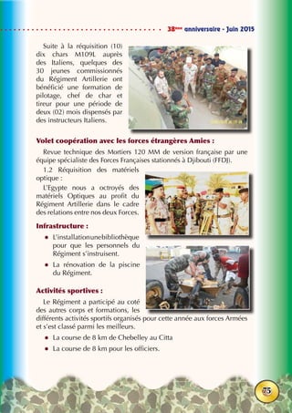 38ème
anniversaire - Juin 2015
75
Suite à la réquisition (10)
dix chars M109L auprès
des Italiens, quelques des
30 jeunes commissionnés
du Régiment Artillerie ont
bénéficié une formation de
pilotage, chef de char et
tireur pour une période de
deux (02) mois dispensés par
des instructeurs Italiens.
Volet coopération avec les forces étrangères Amies :
Revue technique des Mortiers 120 MM de version française par une
équipe spécialiste des Forces Françaises stationnés à Djibouti (FFDJ).
1.2 Réquisition des matériels
optique :
L’Egypte nous a octroyés des
matériels Optiques au profit du
Régiment Artillerie dans le cadre
des relations entre nos deux Forces.
Infrastructure :
zz L’installationunebibliothèque
pour que les personnels du
Régiment s’instruisent.
zz La rénovation de la piscine
du Régiment.
Activités sportives :
Le Régiment a participé au coté
des autres corps et formations, les
différents activités sportifs organisés pour cette année aux forces Armées
et s’est classé parmi les meilleurs.
zz La course de 8 km de Chebelley au Citta
zz La course de 8 km pour les officiers.
 