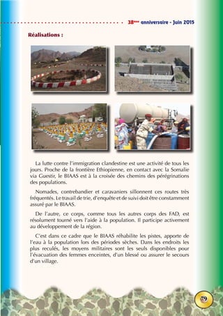 38ème
anniversaire - Juin 2015
79
Réalisations :
La lutte contre l’immigration clandestine est une activité de tous les
jours. Proche de la frontière Ethiopienne, en contact avec la Somalie
via Guestir, le BIAAS est à la croisée des chemins des pérégrinations
des populations.
Nomades, contrebandier et caravaniers sillonnent ces routes très
fréquentés. Le travail de trie, d’enquête et de suivi doit être constamment
assuré par le BIAAS.
De l’autre, ce corps, comme tous les autres corps des FAD, est
résolument tourné vers l’aide à la population. Il participe activement
au développement de la région.
C’est dans ce cadre que le BIAAS réhabilite les pistes, apporte de
l’eau à la population lors des périodes sèches. Dans les endroits les
plus reculés, les moyens militaires sont les seuls disponibles pour
l’évacuation des femmes enceintes, d’un blessé ou assurer le secours
d’un village.
 