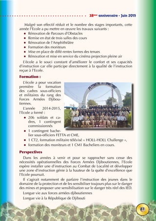 38ème
anniversaire - Juin 2015
81
Malgré son effectif réduit et le nombre des stages importants, cette
année l’Ecole a pu mettre en œuvre les travaux suivants :
zz Rénovation de Parcours d’Obstacles
zz Remise en état de trois salles des cours
zz Rénovation de l’Amphithéâtre
zz Formation des moniteurs
zz Mise en place de diffé-rentes formes des tenues
zz Rénovation et mise en service du cinéma projection pleine air
L’école a le souci constant d’améliorer le confort et ses capacités
d’instruction car elle participe directement à la qualité de l’instruction
reçue à l’Ecole.
Formation :
L’école a pour vocation
première la formation
des cadres sous-officiers
et militaires du rang des
Forces Armées Djibou-
tiennes.
L’année 2014-2015,
l’Ecole a formé :
zz 206 soldats et ca-
dres, 1 contingent
commissionnés
zz 1 contingent bache-
lier sous-officiers FETTA et CME,
zz 1 CT2, formation militaire télévisé « HOLL-HOLL Challenge »,
zz formation des moniteurs et 1 CM1 Bacheliers en cours.
Perspectives
Dans les années à venir et pour se rapprocher sans cesse des
nécessités opérationnelles des Forces Armées Djiboutiennes, l’Ecole
espère installer une d’instruction au Combat de Localité et développer
une zone d’instruction génie à la hauteur de la quête d’excellence que
l’Ecole poursuit.
Il s’agirait notamment de parfaire l’instruction des jeunes dans le
domaine de la protection et de les sensibiliser toujours plus sur le danger
des mines et proposer une sensibilisation sur le danger très réel des IED.
Longue vie aux forces armées djiboutiennes
Longue vie à la République de Djibouti
 