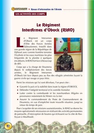  Revue d’Information de l’Armée
82
Le Régiment
InterArmes d’Obock (RIAO)
L
e Régiment Interarmes
d’Obock est un corps
d’élite des Forces Armées
Djiboutiennes. Installé dans
une grande région de la République de
Djibouti avec comme frontière terrestre
l’Erythrée et les eaux maritimes les plus
fréquentés de la planète à quelques
encablures,leRIAOfaitfaceàbeaucoup
de défi.
Corps qui a la charge de Doumeira
depuis le redéploiement des forces
armées, le Régiment Interarmes
d’Obock fait face depuis peu au flux des réfugiés yéménites fuyant la
guerre civile qui ravage ce pays frère.
Parmi les missions qui lui sont dévolues, l’on peut citer :
zz Garantir la paix et la stabilité dans toute la région d’OBOCK. 
zz Défendre l’intégrité territorial et le contrôle frontalier
zz Lutter contre la contrebande et les marchandises illégales en
provenance notamment du Yémen via la mer
zz Assurer le commandement du Poste de Commandement de
Doumeira, en vue d’empêcher toute nouvelle situation, jusqu’au
retour du temps de paix
Pour s’acquitter de ses missions susmentionnées, le RIAO se donne les
moyens opérationnels nécessaires en réalisant des activités permanentes
de patrouille, d’interception de boutres qui échouent sur la côte de Ras-
Siyyan à Moulhoulé.
Les activités des corps
 