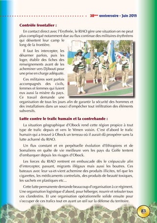 38ème
anniversaire - Juin 2015
83
Contrôle frontalier :
En contact direct avec l’Erythrée, le RIAO gère une situation on ne peut
plus compliqué notamment due au flux continue des militaires érythréens
qui désertent leur camp le
long de la frontière.
Il faut les intercepter, les
désarmer parfois, puis les
loger, établir des fiches des
renseignements avant de les
acheminer vers Djibouti pour
une prise en charge adéquate.
Ces militaires sont parfois
accompagnés des civils,
femmes et femmes qui fuient
eux aussi la misère du pays.
Ce travail demande une
organisation de tous les jours afin de garantir la sécurité des hommes et
des installations dans un souci d’empêcher tout infiltration des éléments
subversifs.
Lutte contre le trafic humain et la contrebande :
La situation géographique d’Obock rend cette région propice à tout
type de trafic depuis et vers le Yémen voisin. C’est d’abord le trafic
humain qui a trouvé à Obock un terreau où il aurait dû prospérer sans la
lutte acharné du RIAO.
Un flux constant et en perpétuelle évolution d’Ethiopiens et de
Somaliens en quête de vie meilleure vers les pays du Golfe tentent
d’embarquer depuis les rivages d’Obock.
Les forces du RIAO rentrent en embuscade dès le crépuscule afin
d’intercepter, passant, migrants illégaux mais aussi les boutres. Ces
bateaux avec leur va-et-vient achemine des produits illicites, tel que les
cigarettes, les médicaments contrefaits, des produits de beauté toxiques,
les sachets en plastiques etc...
Cette lutte permanente demande beaucoup d’organisation à ce régiment.
Une organisation logistique d’abord, pour héberger, nourrir et refouler tous
ces clandestins. Et une organisation opérationnelle solide ensuite pour
s’occuper de ces trafics tout en ayant un œil sur la défense du territoire.
 