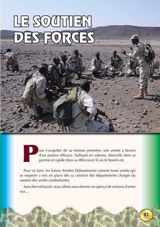38ème
anniversaire - Juin 2015
85
Pour s’acquitter de sa mission première, une armée a besoin
d’un soutien efficace. Suffisant en volume, diversifié dans sa
gamme et rapide dans sa délivrance là où le besoin est.
Pour ce faire, les Forces Armées Djiboutiennes comme toute armée qui
se respecte a mis en place dès sa création des départements chargés du
soutien des unités combattantes.
Sans être exhaustif, nous allons vous donner un aperçu de certains d’entre
eux ...
Le soutien
des forces
 
