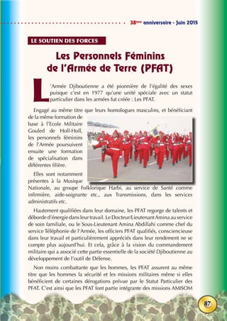 38ème
anniversaire - Juin 2015
87
Les Personnels Féminins
de l’Armée de Terre (PFAT)
L’Armée Djiboutienne a été pionnière de l’égalité des sexes
puisque c’est en 1977 qu’une unité spéciale avec un statut
particulier dans les armées fut créée : Les PFAT.
Engagé au même titre que leurs homologues masculins, et bénéficiant
de la même formation de
base à l’Ecole Militaire
Gouled de Holl-Holl,
les personnels féminins
de l’Armée poursuivent
ensuite une formation
de spécialisation dans
différentes filière.
Elles sont notamment
présentes à la Musique
Nationale, au groupe Folklorique Harbi, au service de Santé comme
infirmière, aide-soignante etc., aux Transmissions, dans les services
administratifs etc.
Hautement qualifiées dans leur domaine, les PFAT regorge de talents et
déborde d’énergie dans leur travail. Le Docteur/LieutenantAmina au service
de soin familiale, ou le Sous-Lieutenant Amina Abdillahi comme chef du
service Téléphonie de l’Armée, les officiers PFAT qualifiés, consciencieuse
dans leur travail et particulièrement appréciés dans leur rendement ne se
compte plus aujourd’hui. Et cela, grâce à la vision du commandement
militaire qui a associé cette partie essentielle de la société Djiboutienne au
développement de l’outil de Défense.
Non moins combattante que les hommes, les PFAT assurent au même
titre que les hommes la sécurité et les missions militaires même si elles
bénéficient de certaines dérogations prévue par le Statut Particulier des
PFAT. C’est ainsi que les PFAT font partie intégrante des missions AMISOM
Le soutien des forces
 