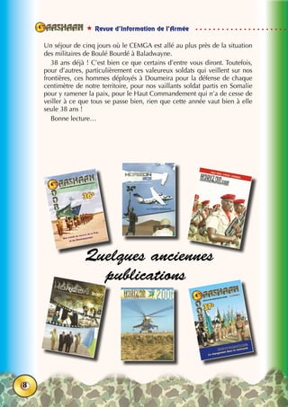  Revue d’Information de l’Armée
8
Un séjour de cinq jours où le CEMGA est allé au plus près de la situation
des militaires de Boulé Bourdé à Baladwayne.
38 ans déjà ! C’est bien ce que certains d’entre vous diront. Toutefois,
pour d’autres, particulièrement ces valeureux soldats qui veillent sur nos
frontières, ces hommes déployés à Doumeira pour la défense de chaque
centimètre de notre territoire, pour nos vaillants soldat partis en Somalie
pour y ramener la paix, pour le Haut Commandement qui n’a de cesse de
veiller à ce que tous se passe bien, rien que cette année vaut bien à elle
seule 38 ans !
Bonne lecture…
Quelques anciennes
publications
 