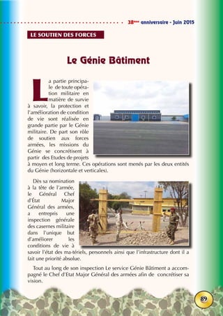 38ème
anniversaire - Juin 2015
89
Le Génie Bâtiment
L
a partie principa-
le de toute opéra-
tion militaire en
matière de survie
à savoir, la protection et
l’amélioration de condition
de vie sont réalisée en
grande partie par le Génie
militaire. De part son rôle
de soutien aux forces
armées, les missions du
Génie se concrétisent à
partir des Etudes de projets
à moyen et long terme. Ces opérations sont menés par les deux entités
du Génie (horizontale et verticales).
Dès sa nomination
à la tête de l’armée,
le Général Chef
d’État Major
Général des armées,
a entrepris une
inspection générale
des casernes militaire
dans l’unique but
d’améliorer les
conditions de vie à
savoir l’état des ma-tériels, personnels ainsi que l’infrastructure dont il a
fait une priorité absolue.
Tout au long de son inspection Le service Génie Bâtiment a accom-
pagné le Chef d’Etat Major Général des armées afin de concrétiser sa
vision.
Le soutien des forces
 