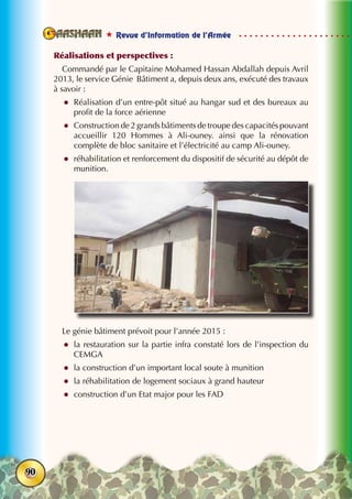  Revue d’Information de l’Armée
90
Réalisations et perspectives :
Commandé par le Capitaine Mohamed Hassan Abdallah depuis Avril
2013, le service Génie Bâtiment a, depuis deux ans, exécuté des travaux
à savoir :	
zz Réalisation d’un entre-pôt situé au hangar sud et des bureaux au
profit de la force aérienne
zz Construction de 2 grands bâtiments de troupe des capacités pouvant
accueillir 120 Hommes à Ali-ouney. ainsi que la rénovation
complète de bloc sanitaire et l’électricité au camp Ali-ouney.
zz réhabilitation et renforcement du dispositif de sécurité au dépôt de
munition.
Le génie bâtiment prévoit pour l’année 2015 :
zz la restauration sur la partie infra constaté lors de l’inspection du
cemga
zz la construction d’un important local soute à munition
zz la réhabilitation de logement sociaux à grand hauteur
zz construction d’un Etat major pour les FAD
 